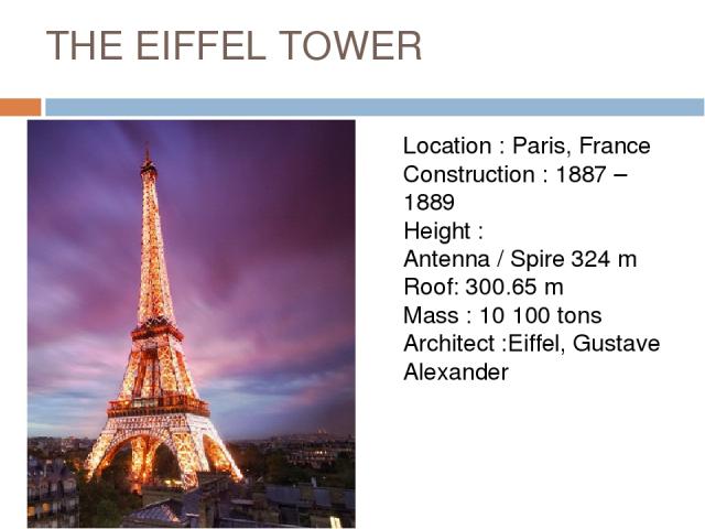 THE EIFFEL TOWER Location : Paris, France Construction : 1887 – 1889 Height : Antenna / Spire 324 m Roof: 300.65 m Mass : 10 100 tons Architect :Eiffel, Gustave  Alexander