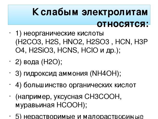 К слабым электролитам относятся: 1) неорганические кислоты (H2CO3, H2S, HNO2, H2SO3 , HCN, H3PO4, H2SiO3, HCNS, HСlO и др.); 2) вода (H2O); 3) гидроксид аммония (NH4OH); 4) большинство органических кислот (например, уксусная CH3COOH, муравьиная HCOO…