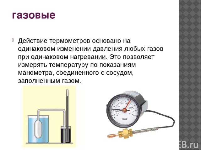 газовые Действие термометров основано на одинаковом изменении давления любых газов при одинаковом нагревании. Это позволяет измерять температуру по показаниям манометра, соединенного с сосудом, заполненным газом.