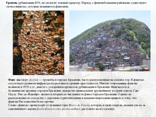 Уровень урбанизации 81%, но он носит ложный характер. Наряду с фешенебельными районами, существуют «пояса нищеты», которые называются фавелами. Фаве лы (порт. favela) — трущобы в городах Бразилии, часто расположенные на склонах гор. В фавелах отсутс…