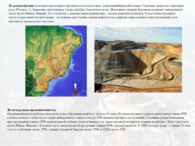 По разнообразию полезных ископаемых бразильское плоскогорье –уникальнейший район мира. Огромны запасы его железных руд (45 млрд. т), бериллия, пьезокварца, олова, ниобия, бокситов и агата. Железным сердцем Бразилии называют центральную часть штата М…