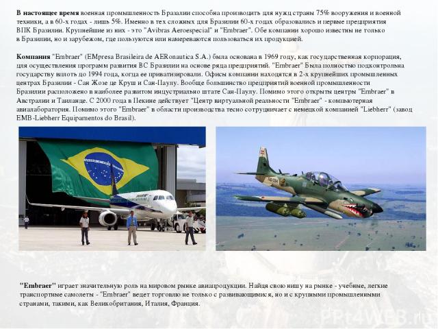 В настоящее время военная промышленность Бразалии способна производить для нужд страны 75% вооружения и военной техники, а в 60-х годах - лишь 5%. Именно в тех сложных для Бразилии 60-х годах образовались и первые предприятия ВПК Бразилии. Крупнейши…