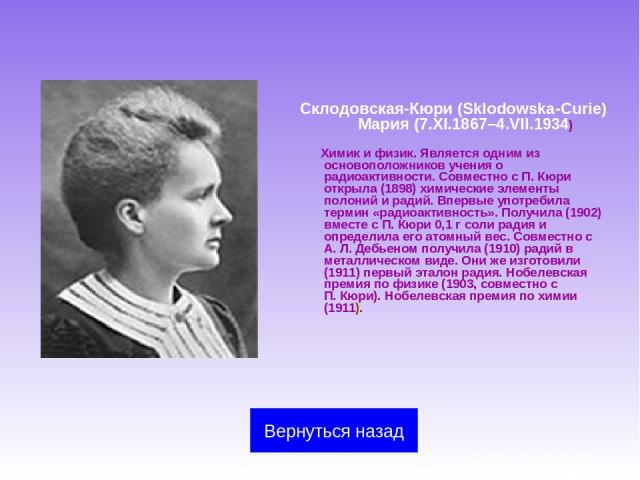 Склодовская-Кюри (Sklodowska-Curie) Мария (7.XI.1867–4.VII.1934) Химик и физик. Является одним из основоположников учения о радиоактивности. Совместно с П. Кюри открыла (1898) химические элементы полоний и радий. Впервые употребила термин «радиоакти…