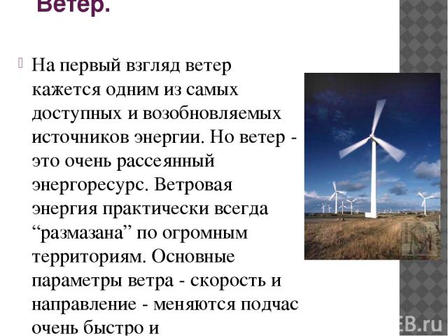 Ветер. На первый взгляд ветер кажется одним из самых доступных и возобновляемых источников энергии. Но ветер - это очень рассеянный энергоресурс. Ветровая энергия практически всегда “размазана” по огромным территориям. Основные параметры ветра - ско…