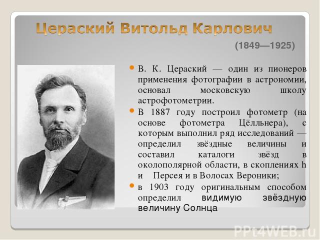 (1849—1925) В. К. Цераский — один из пионеров применения фотографии в астрономии, основал московскую школу астрофотометрии. В 1887 году построил фотометр (на основе фотометра Цёлльнера), с которым выполнил ряд исследований — определил звёздные велич…