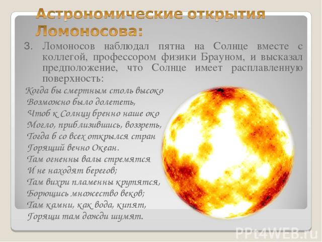 3. Ломоносов наблюдал пятна на Солнце вместе с коллегой, профессором физики Брауном, и высказал предположение, что Солнце имеет расплавленную поверхность: Когда бы смертным столь высоко Возможно было долететь, Чтоб к Солнцу бренно наше око Могло, пр…
