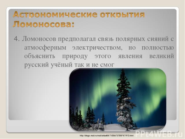 4. Ломоносов предполагал связь полярных сияний с атмосферным электричеством, но полностью объяснить природу этого явления великий русский учёный так и не смог http://blogs.mail.ru/mail/akbal68/71B5A737B5F871FE.html