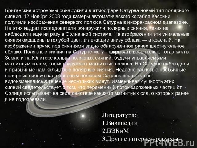 Литература: Вивипедия БЭКиМ Другие интернет-ресурсы Британские астрономы обнаружили в атмосфере Сатурна новый тип полярного сияния. 12 Ноября 2008 года камеры автоматического корабля Кассини получили изображения северного полюса Сатурна в инфракрасн…