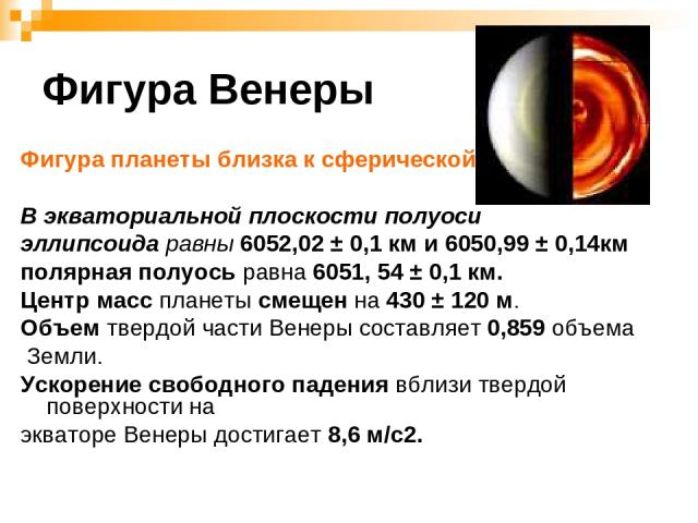 Фигура Венеры Фигура планеты близка к сферической. В экваториальной плоскости полуоси эллипсоида равны 6052,02 ± 0,1 км и 6050,99 ± 0,14км полярная полуось равна 6051, 54 ± 0,1 км. Центр масс планеты смещен на 430 ± 120 м. Объем твердой части Венеры…