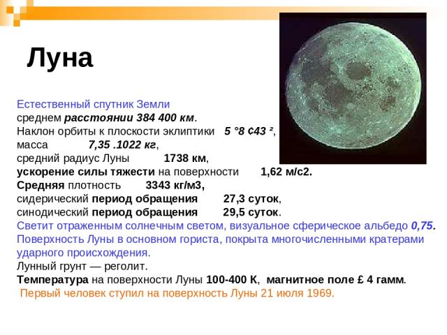 Луна Естественный спутник Земли среднем расстоянии 384 400 км. Наклон орбиты к плоскости эклиптики 5 °8 ¢43 ², масса 7,35 .1022 кг, средний радиус Луны 1738 км, ускорение силы тяжести на поверхности 1,62 м/с2. Средняя плотность 3343 кг/м3, сидеричес…