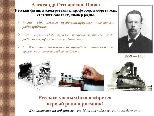 Александр Степанович Попов Русский физик и электротехник, профессор, изобретатель, статский советник, пионер радио. 7 мая 1895 первым продемонстрировал практичный радиоприёмник. 24 марта 1896 первым продемонстрировал опыт радиотелеграфии, послав рад…