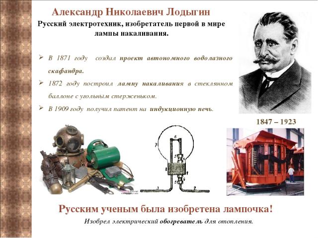 Александр Николаевич Лодыгин  1847 – 1923 Русский электротехник, изобретатель первой в мире лампы накаливания. В 1871 году создал проект автономного водолазного скафандра. 1872 году построил лампу накаливания в стеклянном баллоне с угольным стержень…