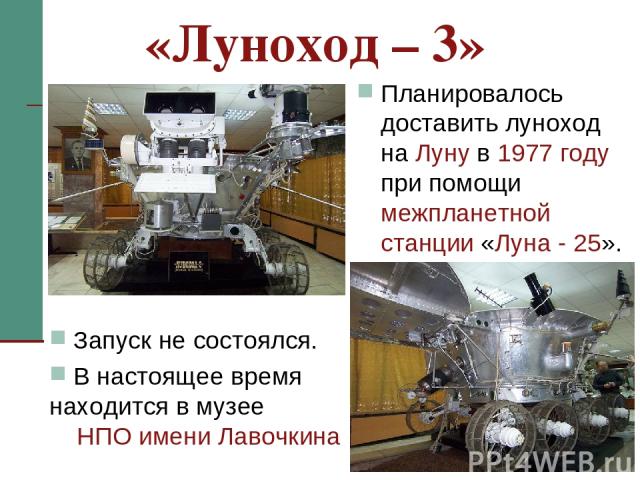 * Планировалось доставить луноход на Луну в 1977 году при помощи межпланетной станции «Луна - 25». «Луноход – 3» Запуск не состоялся. В настоящее время находится в музее НПО имени Лавочкина