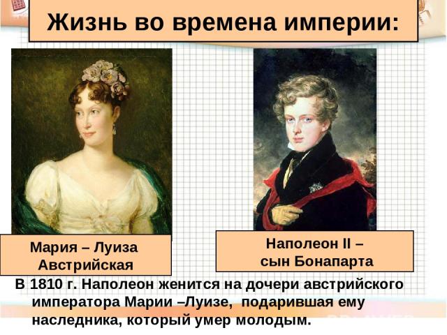 В 1810 г. Наполеон женится на дочери австрийского императора Марии –Луизе, подарившая ему наследника, который умер молодым. Жизнь во времена империи: Мария – Луиза Австрийская Наполеон II – сын Бонапарта