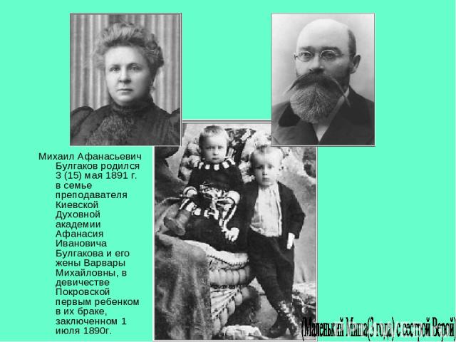 Михаил Афанасьевич Булгаков родился 3 (15) мая 1891 г. в семье преподавателя Киевской Духовной академии Афанасия Ивановича Булгакова и его жены Варвары Михайловны, в девичестве Покровской первым ребенком в их браке, заключенном 1 июля 1890г.
