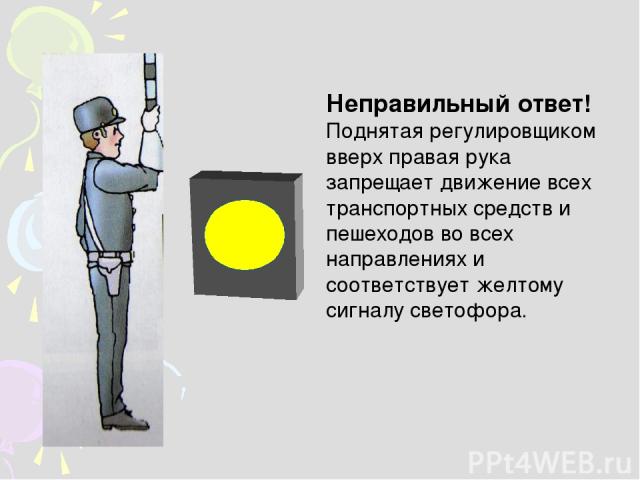 Неправильный ответ! Поднятая регулировщиком вверх правая рука запрещает движение всех транспортных средств и пешеходов во всех направлениях и соответствует желтому сигналу светофора.