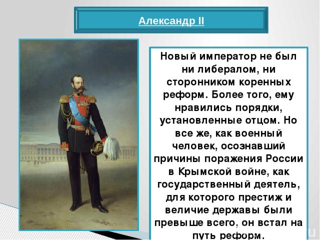 Александр II Новый император не был ни либералом, ни сторонником коренных реформ. Более того, ему нравились порядки, установленные отцом. Но все же, как военный человек, осознавший причины поражения России в Крымской войне, как государственный деяте…
