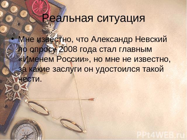Реальная ситуация Мне известно, что Александр Невский по опросу 2008 года стал главным «Именем России», но мне не известно, за какие заслуги он удостоился такой чести.