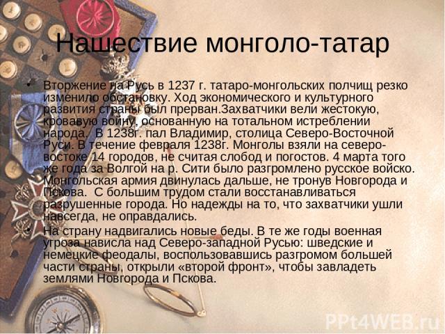 Нашествие монголо-татар Вторжение на Русь в 1237 г. татаро-монгольских полчищ резко изменило обстановку. Ход экономического и культурного развития страны был прерван.Захватчики вели жестокую, кровавую войну, основанную на тотальном истреблении народ…