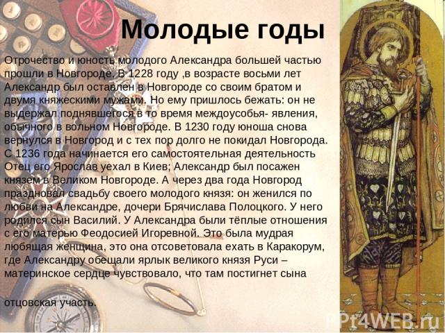Молодые годы Отрочество и юность молодого Александра большей частью прошли в Новгороде. В 1228 году ,в возрасте восьми лет Александр был оставлен в Новгороде со своим братом и двумя княжескими мужами. Но ему пришлось бежать: он не выдержал поднявшег…