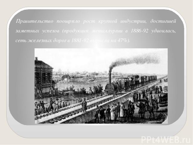 Правительство поощряло рост крупной индустрии, достигшей заметных успехов (продукция металлургии в 1886-92 удвоилась, сеть железных дорог в 1881-92 выросла на 47%).