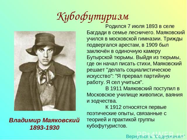 Родился 7 июля 1893 в селе Багдади в семье лесничего. Маяковский учился в московской гимназии. Трижды подвергался арестам, в 1909 был заключён в одиночную камеру Бутырской тюрьмы. Выйдя из тюрьмы, где он начал писать стихи, Маяковский решает 