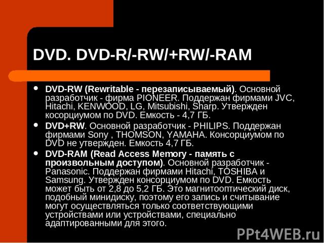 DVD. DVD-R/-RW/+RW/-RAM DVD-RW (Rewritable - перезаписываемый). Основной разработчик - фирма PIONEER. Поддержан фирмами JVC, Hitachi, KENWOOD, LG, Mitsubishi, Sharp. Утвержден косорциумом по DVD. Емкость - 4,7 ГБ. DVD+RW. Основной разработчик - PHIL…
