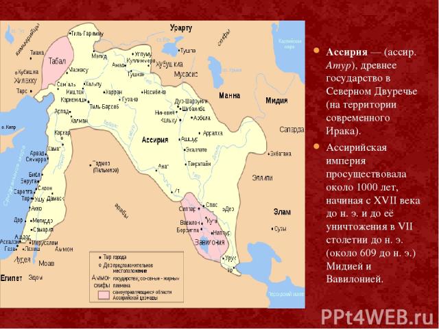 Ассирия — (ассир. Атур), древнее государство в Северном Двуречье (на территории современного Ирака). Ассирийская империя просуществовала около 1000 лет, начиная с XVII века до н. э. и до её уничтожения в VII столетии до н. э. (около 609 до н. э.) Ми…