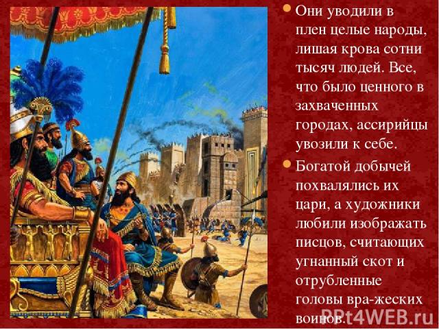 В покоренных землях ассирийцы разрушали крепостные стены и уничтожали храмы. Они уводили в плен целые народы, лишая крова сотни тысяч людей. Все, что было ценного в захваченных городах, ассирийцы увозили к себе. Богатой добычей похвалялись их цари, …