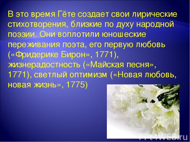 В это время Гёте создает свои лирические стихотворения, близкие по духу народной поэзии. Они воплотили юношеские переживания поэта, его первую любовь («Фридерике Бирон», 1771), жизнерадостность («Майская песня», 1771), светлый оптимизм («Новая любов…