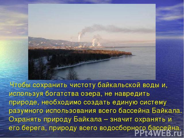 Чтобы сохранить чистоту байкальской воды и, используя богатства озера, не навредить природе, необходимо создать единую систему разумного использования всего бассейна Байкала. Охранять природу Байкала – значит охранять и его берега, природу всего вод…