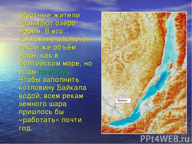 Местные жители называют озеро морем. В его котловине заключён такой же объём воды, как в Балтийском море, но воды пресной. Чтобы заполнить котловину Байкала водой, всем рекам земного шара пришлось бы «работать» почти год.