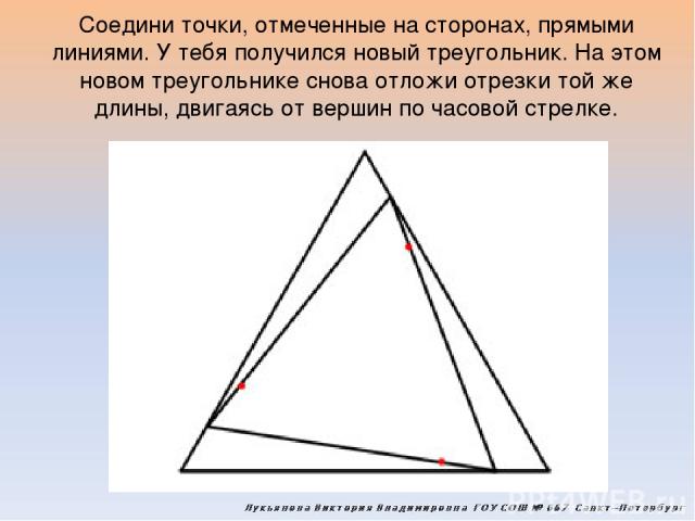 Соедини точки, отмеченные на сторонах, прямыми линиями. У тебя получился новый треугольник. На этом новом треугольнике снова отложи отрезки той же длины, двигаясь от вершин по часовой стрелке.