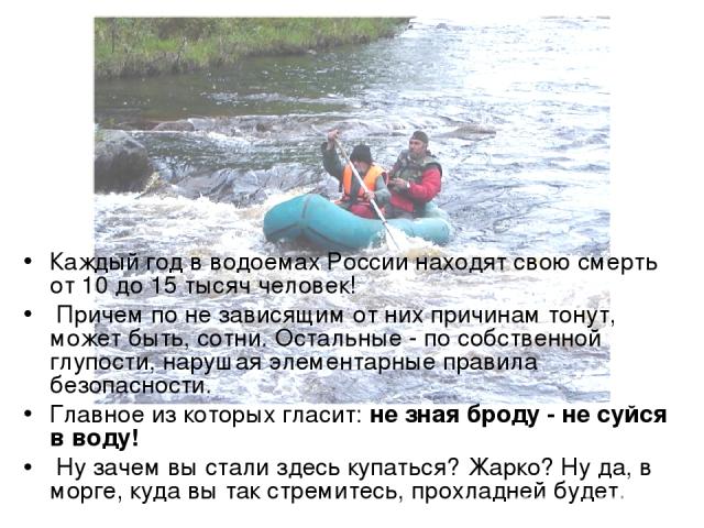 Каждый год в водоемах России находят свою смерть от 10 до 15 тысяч человек! Причем по не зависящим от них причинам тонут, может быть, сотни. Остальные - по собственной глупости, нарушая элементарные правила безопасности. Главное из которых гласит: н…