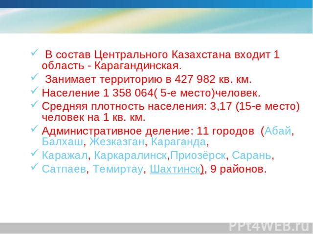 В состав Центрального Казахстана входит 1 область - Карагандинская.  Занимает территорию в 427 982 кв. км. Население 1 358 064( 5-е место)человек. Средняя плотность населения: 3,17 (15-е место) человек на 1 кв. км. Административное деление: 11 город…