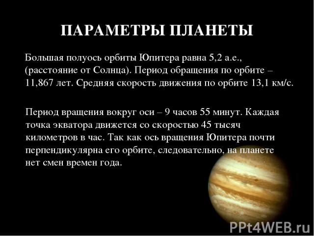 ПАРАМЕТРЫ ПЛАНЕТЫ Большая полуось орбиты Юпитера равна 5,2 а.е., (расстояние от Солнца). Период обращения по орбите – 11,867 лет. Средняя скорость движения по орбите 13,1 км/с. Период вращения вокруг оси – 9 часов 55 минут. Каждая точка экватора дви…