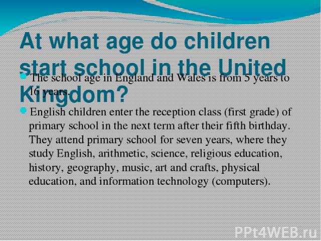 At what age do children start school in the United Kingdom? The school age in England and Wales is from 5 years to 16 years. English children enter the reception class (first grade) of primary school in the next term after their fifth birthday. They…