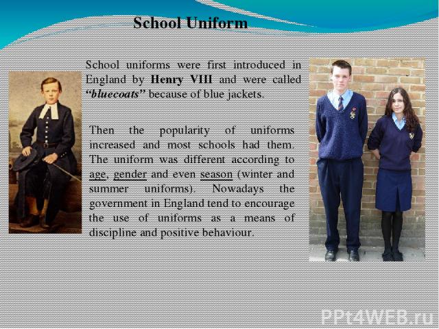 School Uniform School uniforms were first introduced in England by Henry VIII and were called “bluecoats” because of blue jackets. Then the popularity of uniforms increased and most schools had them. The uniform was different according to age, gende…