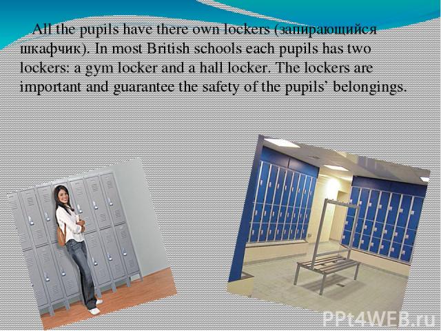 All the pupils have there own lockers (запирающийся шкафчик). In most British schools each pupils has two lockers: a gym locker and a hall locker. The lockers are important and guarantee the safety of the pupils’ belongings.