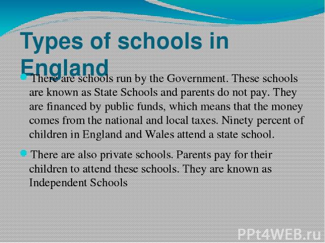 Types of schools in England There are schools run by the Government. These schools are known as State Schools and parents do not pay. They are financed by public funds, which means that the money comes from the national and local taxes. Ninety perce…