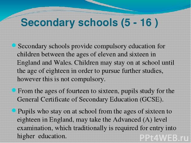 Secondary schools (5 - 16 ) Secondary schools provide compulsory education for children between the ages of eleven and sixteen in England and Wales. Children may stay on at school until the age of eighteen in order to pursue further studies, however…