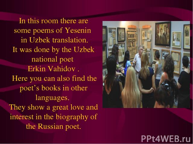 In this room there are some poems of Yesenin in Uzbek translation. It was done by the Uzbek national poet Erkin Vahidov . Here you can also find the poet’s books in other languages . They show a great love and interest in the biography of the Russia…