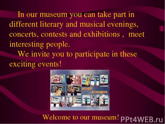 In our museum you can take part in different literary and musical evenings, concerts, contests and exhibitions , meet interesting people. We invite you to participate in these exciting events! Welcome to our museum!