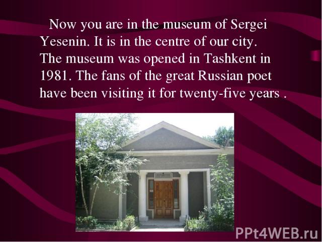 Now you are in the museum of Sergei Yesenin. It is in the centre of our city. The museum was opened in Tashkent in 1981. The fans of the great Russian poet have been visiting it for twenty-five years .