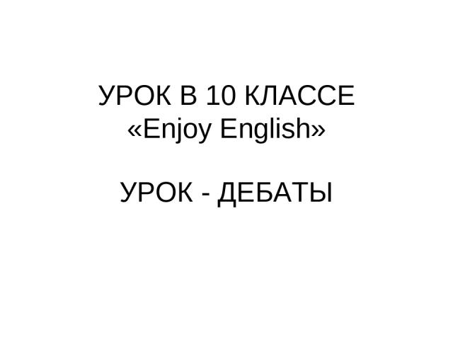 УРОК В 10 КЛАССЕ «Enjoy English» УРОК - ДЕБАТЫ