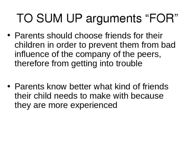 TO SUM UP arguments “FOR” Parents should choose friends for their children in order to prevent them from bad influence of the company of the peers, therefore from getting into trouble Parents know better what kind of friends their child needs to mak…