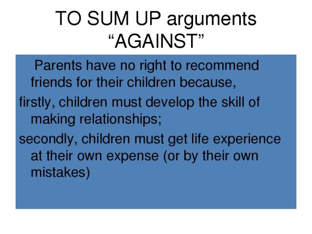 TO SUM UP arguments “AGAINST” Parents have no right to recommend friends for their children because, firstly, children must develop the skill of making relationships; secondly, children must get life experience at their own expense (or by their own …