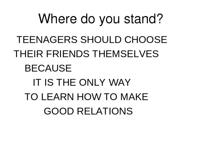 Where do you stand? TEENAGERS SHOULD CHOOSE THEIR FRIENDS THEMSELVES BECAUSE IT IS THE ONLY WAY TO LEARN HOW TO MAKE GOOD RELATIONS