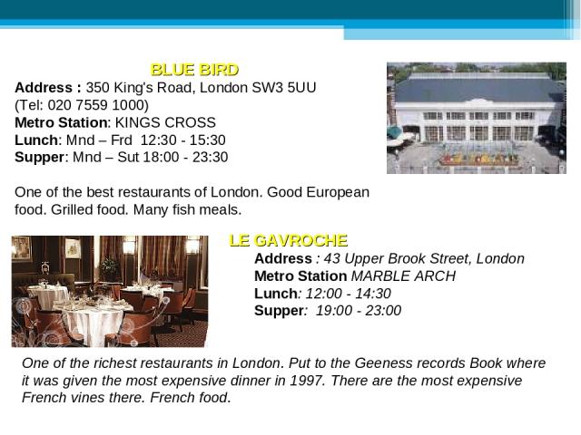 BLUE BIRD Address : 350 King's Road, London SW3 5UU (Tel: 020 7559 1000) Metro Station: KINGS CROSS Lunch: Mnd – Frd 12:30 - 15:30 Supper: Mnd – Sut 18:00 - 23:30 One of the best restaurants of London. Good European food. Grilled food. Many fish mea…
