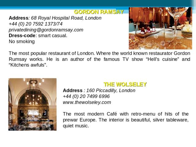 GORDON RAMSAY Address: 68 Royal Hospital Road, London +44 (0) 20 7592 1373/74 privatedining@gordonramsay.com Dress-code: smart casual. No smoking The most popular restaurant of London. Where the world known restaurator Gordon Rumsay works. He is an …